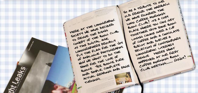 Here at the Lomographic Society we have decided to revive the dying concept of the book club.  In this digital age, Lomographers proudly fly the flag for the joy of analogue photography.  Now we want to do the same for the love of books.  Yes, books, pure and simple, complete actual reading and page turning.  So as a tribute to our old friend the hardback we have founded the Lomo Coffee Morning Book Club!  It's a cosy place where you can get together with some book-loving chums over a cup of coffee and a chocolate biscuit and discuss a selection of contemporary Lomographic literary genius.   Here's what happened at our first Coffee Morning Book Club meeting...... Enjoy!