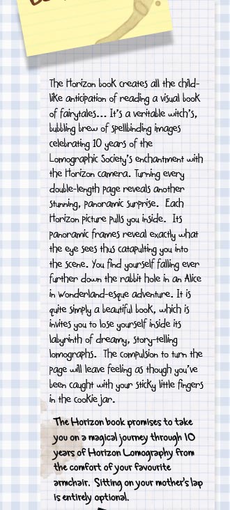 "The Horizon book creates all the childlike anticipation of reading a visual book of fairytales.... It's a veritable witch's, bubbling brew of spellbinding images celebrating 10 years of the Lomographic Society's enchantment with the Horizon camera. Turning every double-length page reveals another stunning, panoramic surprise.  Each Horizon picture pulls you inside.  Its panoramic frames reveal exactly what the eye sees thus catapulting you into the scene. You find yourself falling ever further down the rabbit hole in an Alice in Wonderland-esque adventure.  It is quite simply a beautiful book, which is invites you to lose yourself inside its labyrinth of dreamy, story-telling lomographs.  The compulsion to turn the page will leave feeling as though you've been caught with your sticky little fingers in the cookie jar". The Horizon book promises to take you on a magical journey through 10 years of Horizon Lomography from the comfort of your favourite armchair.  Sitting on your mother's lap is entirely optional.