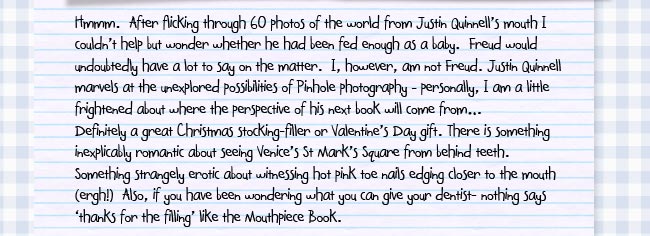 Hmmm.  After flicking through 60 photos of the world from Justin Quinnell's mouth I couldn't help but wonder whether he had been fed enough as a baby.  Freud would undoubtedly have a lot to say on the matter.  I, however, am not Freud.  Justin Quinnell marvels at the unexplored possibilities of Pinhole photography – personally, I am a little frightened about where the perspective of his next book will come from... Definitely a great Christmas stocking-filler or Valentine's Day gift. There is something inexplicably romantic about seeing Venice's St Mark's Square from behind teeth.  Something strangely erotic about witnessing hot pink toe nails edging closer to the mouth (ergh!)  Also, if you have been wondering what you can give your dentist- nothing says 'thanks for the filling' like the Mouthpiece Book". 