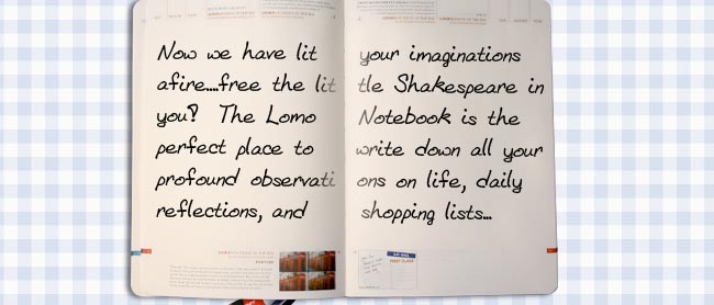 Now we have lit your imaginations afire....free the little Shakespeare in you!  The Lomo Notebook is the perfect place to write down all your profound observations on life, daily reflections, and shopping lists...