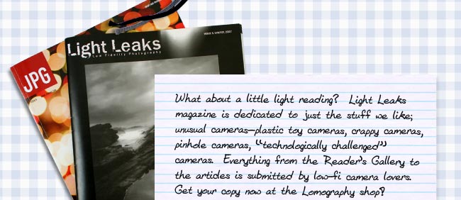 What about a little light reading?  Light Leaks magazine is dedicated to just the stuff we like; "unusual cameras—plastic toy cameras, crappy cameras, pinhole cameras, "technologically challenged" cameras".  Everything from the Reader's Gallery to the articles is submitted by low-fi camera lovers.  You can hunt down a copy from a local newsstand or just make things easy on yourself and pick one up on