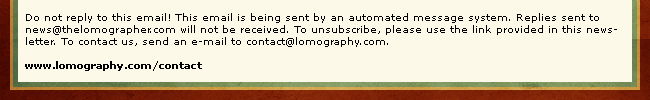 Do not reply to this email! This email is being sent by an automated message system. Replies sent to news(at)thelomographer.com will not be received. To unsubscribe, please use the link provided in this newsletter. To contact us, send an e-mail to contact@lomography.com. www.lomography.com/contact