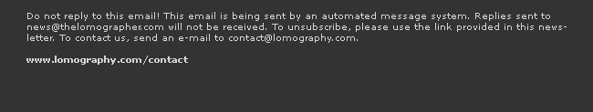 Do not reply to this email! This email is being sent by an automated message system. Replies sent to news(at)thelomographer.com will not be received. To unsubscribe, please use the link provided in this newsletter. To contact us, send an e-mail to contact@lomography.com.