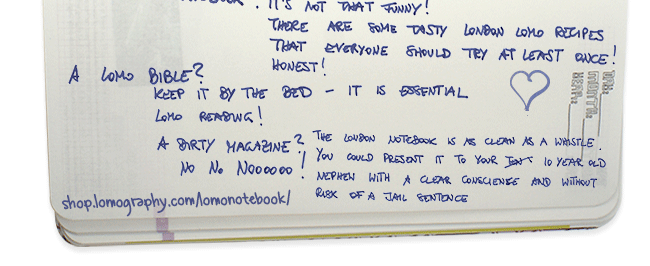 It’s not that funny! There are some tasty London Lomo recipes that everyone should try at least once! Honest! A Lomo Bible? keep it by the bed - It is essential Lomo reading! A dirty magazine? NO No Noooooo! The London Notebook is as clean as a whistle.   You could present it to your 10 year old nephew with a clear conscience and without risk of a jail sentence.