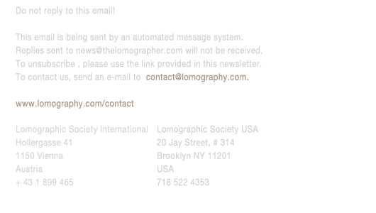 Do not reply to this email!
					This email is being sent by an automated message system. 
					Replies sent to news@thelomographer.com will not be received. 
					To unsubscribe , please use the link provided in this newsletter. 
					To contact us, send an e-mail to  contact@lomography.com.
					www.lomography.com/contact
					Lomographic Society International
					Hollergasse 41
					1150 Vienna
					Austria
					+ 43 1 899 465
					Lomographic Society USA
					20 Jay Street, # 314
					Brooklyn NY 11201
					USA
					718 522 4353