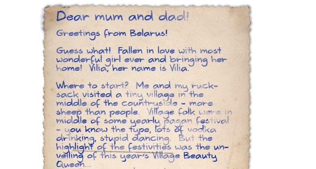 Dear Mum and Dad!  Greetings from Belarus!  Guess what! Fallen in love with most wonderful girl ever and bringing her home! Vilia, her name is Vilia.  Where to start? Me and my rucksack visited a tiny village in the middle of the countryside - more sheep than people. Village folk were in middle of some yearly pagan festival - you know the type, lots of vodka drinking, stupid dancing. But the highlight of the festivities was the unveiling of this year's Village Beauty Queen...